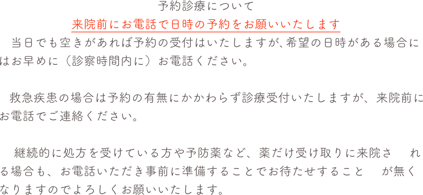 　　　　　　　　　　　　　予約診療について　　　　　　来院前にお電話で日時の予約をお願いいたします　当日でも空きがあれば予約の受付はいたしますが､希望の日時がある場合にはお早めに（診察時間内に）お電話ください。
   救急疾患の場合は予約の有無にかかわらず診療受付いたしますが、来院前にお電話でご連絡ください。　 継続的に処方を受けている方や予防薬など、薬だけ受け取りに来院さ　 れる場合も、お電話いただき事前に準備することでお待たせすること　 が無くなりますのでよろしくお願いいたします。