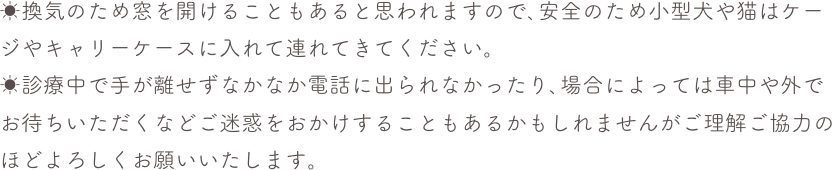 ☀換気のため窓を開けることもあると思われますので､安全のため小型犬や猫はケージやキャリーケースに入れて連れてきてください。☀診療中で手が離せずなかなか電話に出られなかったり､場合によっては車中や外でお待ちいただくなどご迷惑をおかけすることもあるかもしれませんがご理解ご協力のほどよろしくお願いいたします。