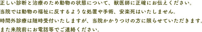 正しい診断と治療のため動物の状態について、獣医師に正確にお伝えください。
当院では動物の福祉に反するような処置や手術、安楽死はいたしません。
時間外診療は随時受付いたしますが、当院かかりつけの方に限らせていただきます。また来院前にお電話等でご連絡ください。