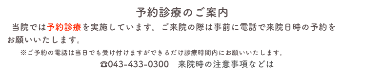 　　　　　　　　　　　予約診療のご案内
  新型コロナウイルス感染拡大以降、当院では待合室での三密を避けるため予約診療を実施しています。ご来院の際は事前に電話で来院日時の予約をお願いいたします。
　　※ご予約の電話は当日でも受け付けますができるだけ診療時間内にお願いいたします。　
　　　　　　　　　　　　☎043-433-0300　来院時の注意事項などはこちら