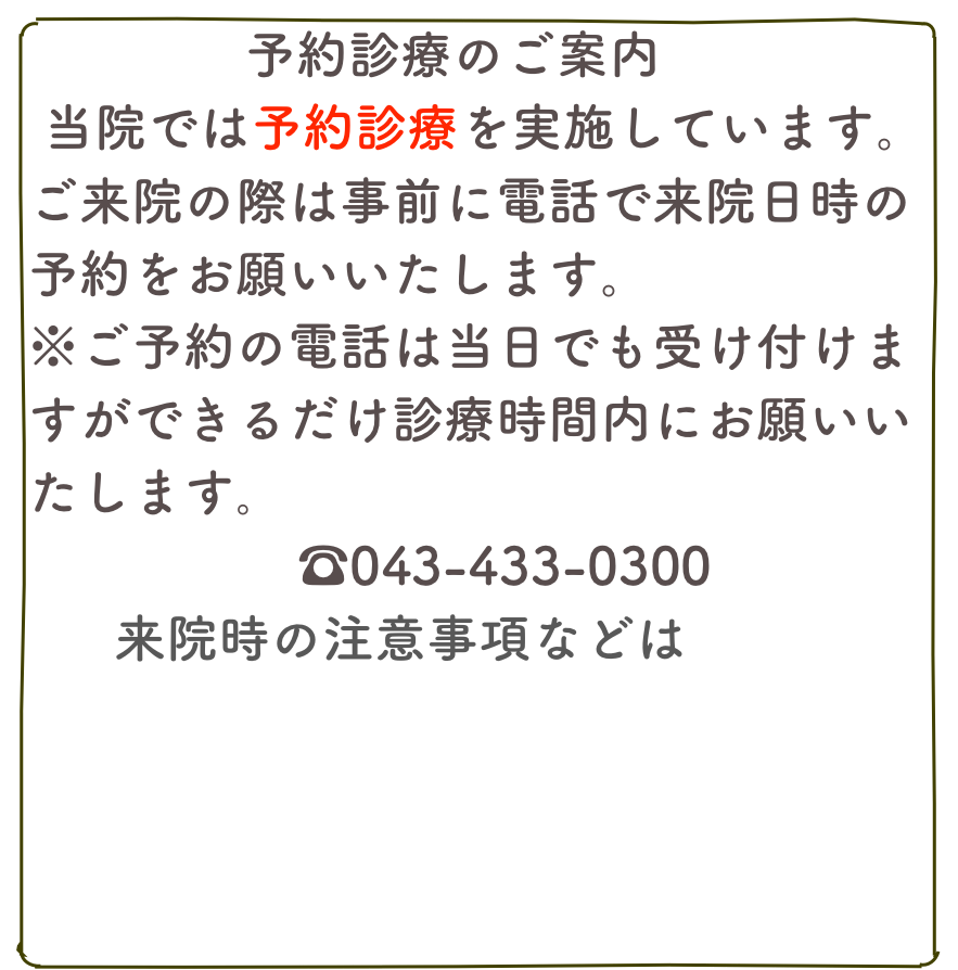 　　　　予約診療のご案内
  新型コロナウイルス感染拡大以降、当院では待合室での三密を避けるため予約診療を実施しています。ご来院の際は事前に電話で来院日時の予約をお願いいたします。
※ご予約の電話は当日でも受け付けますができるだけ診療時間内にお願いいたします｡　
　☎043-433-0300　
来院時の注意事項などはこちら