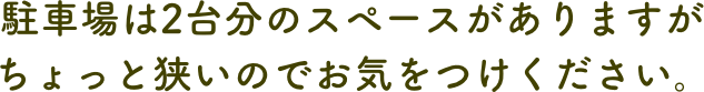 駐車場は2台分のスペースがありますがちょっと狭いのでお気をつけください。
