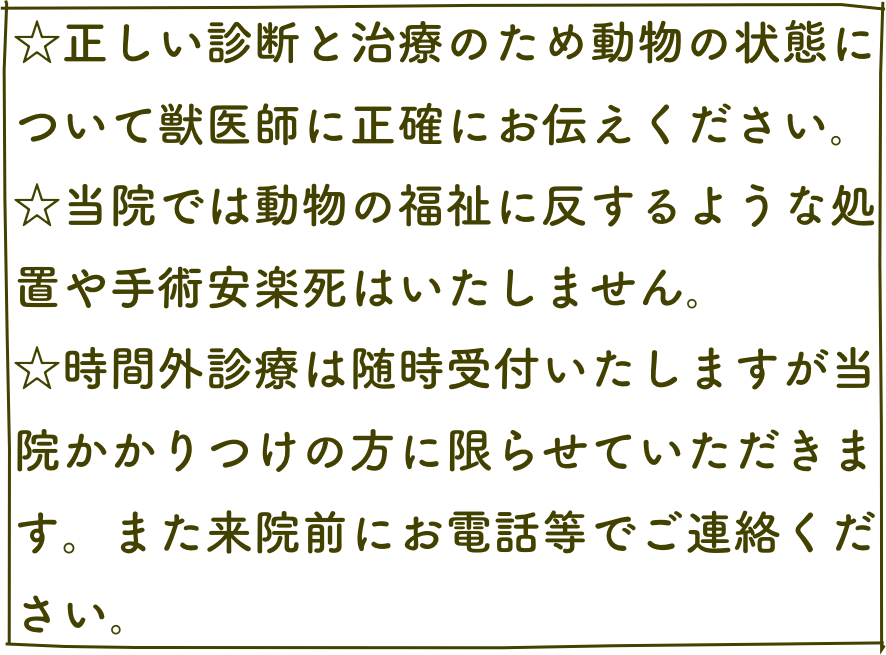 ☆正しい診断と治療のため動物の状態について獣医師に正確にお伝えください｡
☆当院では動物の福祉に反するような処置や手術安楽死はいたしません｡
☆時間外診療は随時受付いたしますが当院かかりつけの方に限らせていただきます。また来院前にお電話等でご連絡ください｡