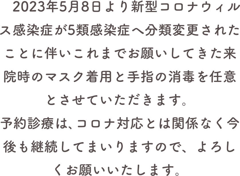 　2023年5月8日より新型コロナウィルス感染症が5類感染症へ分類変更されたことに伴いこれまでお願いしてきた来院時のマスク着用と手指の消毒を任意とさせていただきます。予約診療は､コロナ対応とは関係なく今後も継続してまいりますので、よろしくお願いいたします。