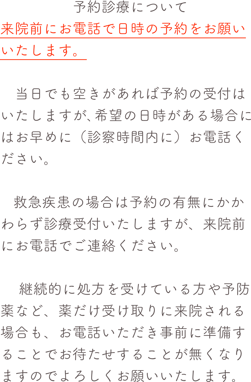 　　　　　予約診療について来院前にお電話で日時の予約をお願いいたします。
　当日でも空きがあれば予約の受付はいたしますが､希望の日時がある場合にはお早めに（診察時間内に）お電話ください。
   救急疾患の場合は予約の有無にかかわらず診療受付いたしますが、来院前にお電話でご連絡ください。　 継続的に処方を受けている方や予防薬など、薬だけ受け取りに来院される場合も、お電話いただき事前に準備することでお待たせすることが無くなりますのでよろしくお願いいたします｡