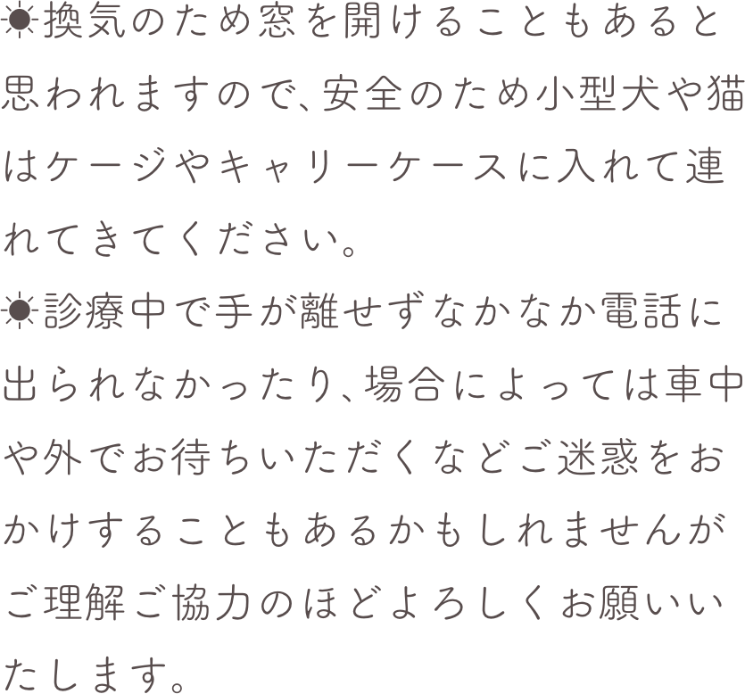 ☀換気のため窓を開けることもあると思われますので､安全のため小型犬や猫はケージやキャリーケースに入れて連れてきてください。☀診療中で手が離せずなかなか電話に出られなかったり､場合によっては車中や外でお待ちいただくなどご迷惑をおかけすることもあるかもしれませんがご理解ご協力のほどよろしくお願いいたします。