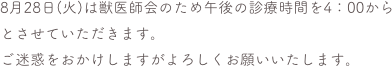 8月28日(火)は獣医師会のため午後の診療時間を4：00から
とさせていただきます。
ご迷惑をおかけしますがよろしくお願いいたします。