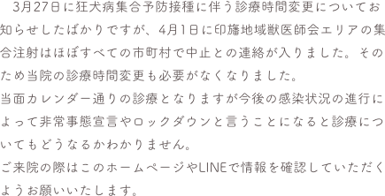 　3月27日に狂犬病集合予防接種に伴う診療時間変更についてお知らせしたばかりですが、4月1日に印旛地域獣医師会エリアの集合注射はほぼすべての市町村で中止との連絡が入りました。そのため当院の診療時間変更も必要がなくなりました。
当面カレンダー通りの診療となりますが今後の感染状況の進行によって非常事態宣言やロックダウンと言うことになると診療についてもどうなるかわかりません。
ご来院の際はこのホームページやLINEで情報を確認していただくようお願いいたします。


