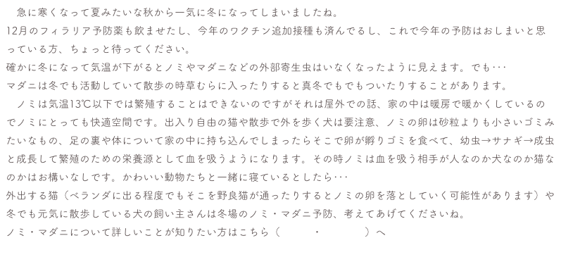 　急に寒くなって夏みたいな秋から一気に冬になってしまいましたね。
12月のフィラリア予防薬も飲ませたし、今年のワクチン追加接種も済んでるし、これで今年の予防はおしまいと思っている方、ちょっと待ってください。
確かに冬になって気温が下がるとノミやマダニなどの外部寄生虫はいなくなったように見えます。でも･･･
マダニは冬でも活動していて散歩の時草むらに入ったりすると真冬でもでもついたりすることがあります。
　ノミは気温13℃以下では繁殖することはできないのですがそれは屋外での話、家の中は暖房で暖かくしているのでノミにとっても快適空間です。出入り自由の猫や散歩で外を歩く犬は要注意、ノミの卵は砂粒よりも小さいゴミみたいなもの、足の裏や体について家の中に持ち込んでしまったらそこで卵が孵りゴミを食べて、幼虫→サナギ→成虫と成長して繁殖のための栄養源として血を吸うようになります。その時ノミは血を吸う相手が人なのか犬なのか猫なのかはお構いなしです。かわいい動物たちと一緒に寝ているとしたら･･･
外出する猫（ベランダに出る程度でもそこを野良猫が通ったりするとノミの卵を落としていく可能性があります）や冬でも元気に散歩している犬の飼い主さんは冬場のノミ・マダニ予防、考えてあげてくださいね。
ノミ・マダニについて詳しいことが知りたい方はこちら（ノミ　・　マダニ）へ
