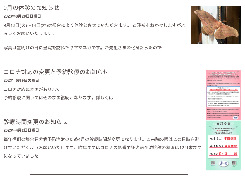 ￼
9月の休診のお知らせ 
2023年8月20日日曜日
9月12日(火)〜14日(木)は都合により休診とさせていただきます。 ご迷惑をおかけしますがよろしくお願いいたします。

写真は盆明けの日に当院を訪れたヤママユガです。ご先祖さまの化身だったので
もっと読む...​
￼
￼
コロナ対応の変更と予約診療のお知らせ 
2023年5月9日火曜日
コロナ対応に変更があります。
予約診療に関してはそのまま継続となります。詳しくはこちら
もっと読む...​
￼
￼
診療時間変更のお知らせ
2023年4月2日日曜日
毎年恒例の集合狂犬病予防注射のため4月の診療時間が変更になります。ご来院の際はこの日時を避けていただくようお願いいたします。昨年まではコロナの影響で狂犬病予防接種の期限は12月末までになっていました
もっと読む...​
￼
