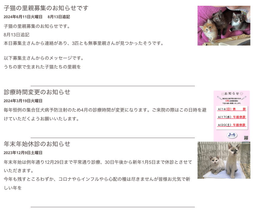 ￼
診療時間変更のお知らせ 
2024年3月19日火曜日
毎年恒例の集合狂犬病予防注射のため4月の診療時間が変更になります。ご来院の際はこの日時を避けていただくようお願いいたします。
もっと読む...​
￼
￼
年末年始休診のお知らせ 
2023年12月9日土曜日
年末年始は例年通り12月29日まで平常通り診療、30日午後から新年1月5日まで休診とさせていただきます。
今年も残すところわずか、コロナやらインフルやら心配の種は尽きませんが皆様お元気で新しい年を
もっと読む...​
￼
￼
10月の休診日となかよし動物フェスティバルのお知らせ  
2023年10月1日日曜日
10月17日(火)は都合により休診とさせていただきます。 ご迷惑をおかけしますがよろしくお願いいたします。

10月22日(日)はなかよし動物フェスティバル参加のため休診とさせていただきます。


もっと読む...​
￼
