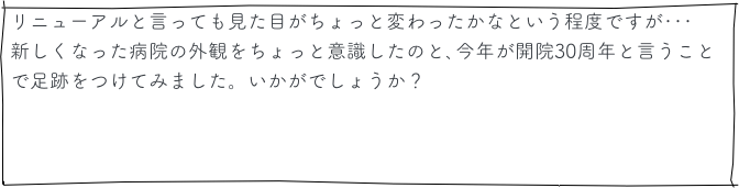 リニューアルと言っても見た目がちょっと変わったかなという程度ですが･･･
新しくなった病院の外観をちょっと意識したのと､今年が開院30周年と言うことで足跡をつけてみました。いかがでしょうか？