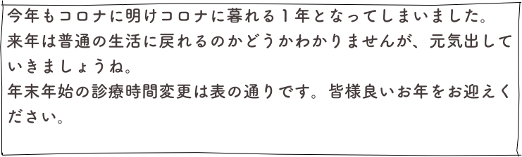 今年もコロナに明けコロナに暮れる１年となってしまいました。
来年は普通の生活に戻れるのかどうかわかりませんが、元気出していきましょうね。
年末年始の診療時間変更は表の通りです。皆様良いお年をお迎えください。
