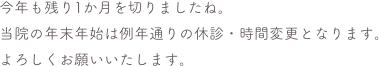 今年も残り1か月を切りましたね。
当院の年末年始は例年通りの休診・時間変更となります。
よろしくお願いいたします。