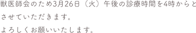 獣医師会のため3月26日（火）午後の診療時間を4時からとさせていただきます。
よろしくお願いいたします。