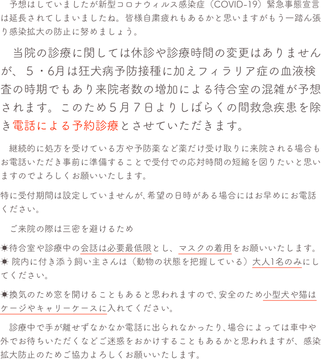 　予想はしていましたが新型コロナウィルス感染症（COVID-19）緊急事態宣言は延長されてしまいましたね。皆様自粛疲れもあるかと思いますがもう一踏ん張り感染拡大の防止に努めましょう。
　当院の診療に関しては休診や診療時間の変更はありませんが、５・6月は狂犬病予防接種に加えフィラリア症の血液検査の時期でもあり来院者数の増加による待合室の混雑が予想されます。このため５月７日よりしばらくの間救急疾患を除き電話による予約診療とさせていただきます。
　継続的に処方を受けている方や予防薬など薬だけ受け取りに来院される場合もお電話いただき事前に準備することで受付での応対時間の短縮を図りたいと思いますのでよろしくお願いいたします。
特に受付期間は設定していませんが､希望の日時がある場合にはお早めにお電話ください。
　ご来院の際は三密を避けるため 
☀待合室や診療中の会話は必要最低限とし、マスクの着用をお願いいたします。☀ 院内に付き添う飼い主さんは（動物の状態を把握している）大人1名のみにしてください。
☀換気のため窓を開けることもあると思われますので､安全のため小型犬や猫はケージやキャリーケースに入れてください。
　診療中で手が離せずなかなか電話に出られなかったり､場合によっては車中や外でお待ちいただくなどご迷惑をおかけすることもあるかと思われますが、感染拡大防止のためご協力よろしくお願いいたします。