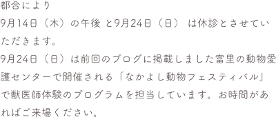 都合により
9月14日（木）の午後 と9月24日（日） は休診とさせていただきます。
9月24日（日）は前回のブログに掲載しました富里の動物愛護センターで開催される「なかよし動物フェスティバル」で獣医師体験のプログラムを担当しています。お時間があればご来場ください。