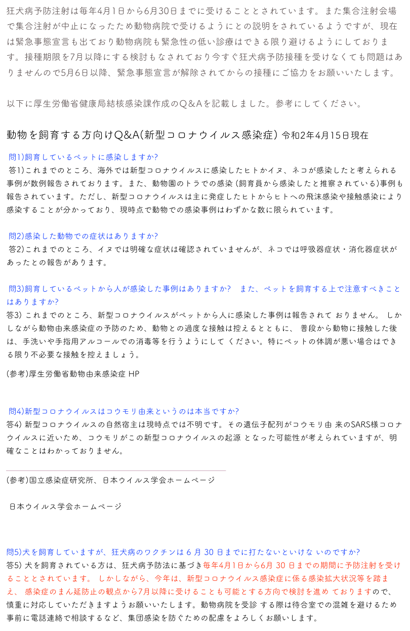 狂犬病予防注射は毎年4月1日から6月30日までに受けることとされています。また集合注射会場で集合注射が中止になったため動物病院で受けるようにとの説明をされているようですが、現在は緊急事態宣言も出ており動物病院も緊急性の低い診療はできる限り避けるようにしております。接種期限を7月以降にする検討もなされており今すぐ狂犬病予防接種を受けなくても問題はありませんので5月6日以降、緊急事態宣言が解除されてからの接種にご協力をお願いいたします。

以下に厚生労働省健康局結核感染課作成のQ＆Aを記載しました。参考にしてください。

動物を飼育する方向けQ&A(新型コロナウイルス感染症) 令和2年4月15日現在 
 問1)飼育しているペットに感染しますか?
 答1)これまでのところ、海外では新型コロナウイルスに感染したヒトかイヌ、ネコが感染したと考えられる事例が数例報告されております。また、動物園のトラでの感染 (飼育員から感染したと推察されている)事例も報告されています。ただし、新型コロナウイルスは主に発症したヒトからヒトへの飛沫感染や接触感染により感染することが分かっており、現時点で動物での感染事例はわずかな数に限られています。

 問2)感染した動物での症状はありますか?
 答2)これまでのところ、イヌでは明確な症状は確認されていませんが、ネコでは呼吸器症状・消化器症状があったとの報告があります。

 問3)飼育しているペットから人が感染した事例はありますか?　また、ペットを飼育する上で注意すべきことはありますか?
答3) これまでのところ、新型コロナウイルスがペットから人に感染した事例は報告されて おりません。 しかしながら動物由来感染症の予防のため、動物との過度な接触は控えるとともに、 普段から動物に接触した後は、手洗いや手指用アルコールでの消毒等を行うようにして ください。特にペットの体調が悪い場合はできる限り不必要な接触を控えましょう。 
(参考)厚生労働省動物由来感染症 HP 
https://www.mhlw.go.jp/stf/seisakunitsuite/bunya/kenkou_iryou/kenkou/kekkaku-kansenshou18/index.html 
 問4)新型コロナウイルスはコウモリ由来というのは本当ですか?
答4) 新型コロナウイルスの自然宿主は現時点では不明です。その遺伝子配列がコウモリ由 来のSARS様コロナウイルスに近いため、コウモリがこの新型コロナウイルスの起源 となった可能性が考えられていますが、明確なことはわかっておりません。 
￼ 
(参考)国立感染症研究所、日本ウイルス学会ホームページ
 https://www.niid.go.jp/niid/ja/kansennohanashi/9303-coronavirus.html
 日本ウイルス学会ホームページ
  http://jsv.umin.jp/news/news200210.html

問5)犬を飼育していますが、狂犬病のワクチンは 6 月 30 日までに打たないといけな いのですか? 答5) 犬を飼育されている方は、狂犬病予防法に基づき毎年4月1日から6月 30 日までの期間に予防注射を受けることとされています。 しかしながら、今年は、新型コロナウイルス感染症に係る感染拡大状況等を踏まえ、 感染症のまん延防止の観点から7月以降に受けることも可能とする方向で検討を進め ておりますので、慎重に対応していただきますようお願いいたします。動物病院を受診 する際は待合室での混雑を避けるため事前に電話連絡で相談するなど、集団感染を防ぐための配慮をよろしくお願いします。