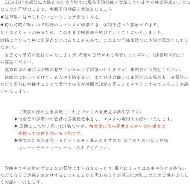 　COVID19の感染拡大防止のため当院では現在予約診療を実施していますが感染終息がいつになるのか不明なことと、今回予約診療を実施したところ☀駐車場に駐められないということが少なくなる。☀待ち時間が短いので動物のストレスが軽減でき、余裕を持った診療ができる。などのメリットがあるため、このまま予約診療を続けていくことにいたしました。継続に当たって特に変更点などはありませんので、これまで同様来院前に予約の電話をしてください。　当日でも予約の受付はいたしますが､希望の日時がある場合にはお早めに（診察時間内に）お電話ください。　救急疾患の場合は予約の有無にかかわらず診療いたしますが、来院前にお電話ください。　継続的に処方を受けている方や予防薬など、薬だけ受け取りに来院される場合も、お電話いただき事前に準備することで受付での応対時間の短縮を図ることができますのでよろしくお願いいたします。　　　　　ご来院の際の注意事項（これまでからの変更点は赤文字です）　　　☀待合室や診療中の会話は必要最低限とし、マスクの着用をお願いいたします。
　　　☀ 原則として付き添いは1名ですが、待合室に他の患者さんがいない場合は　　　　複数人での付き添いも可能です。　　　☀換気のため窓を開けることもあると思われますので､安全のため小型犬や猫　　　　はケージやキャリーケースに入れてください。　診療中で手が離せずなかなか電話に出られなかったり､場合によっては車中や外でお待ちいただくなどご迷惑をおかけすることもあるかと思われますが感染拡大防止のためご協力よろしくお願いいたします。