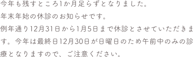 今年も残すところ1か月足らずとなりました。
年末年始の休診のお知らせです。
例年通り12月31日から1月5日まで休診とさせていただきます。今年は最終日12月30日が日曜日のため午前中のみの診療となりますので、ご注意ください。


