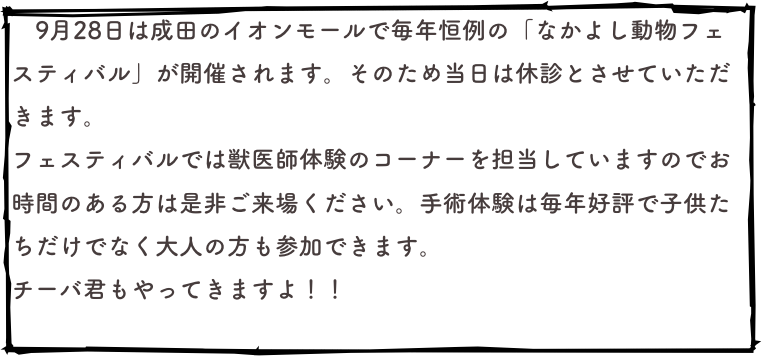 　9月28日は成田のイオンモールで毎年恒例の「なかよし動物フェスティバル」が開催されます。そのため当日は休診とさせていただきます。
フェスティバルでは獣医師体験のコーナーを担当していますのでお時間のある方は是非ご来場ください。手術体験は毎年好評で子供たちだけでなく大人の方も参加できます。
チーバ君もやってきますよ！！
