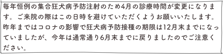 毎年恒例の集合狂犬病予防注射のため4月の診療時間が変更になります。ご来院の際はこの日時を避けていただくようお願いいたします。昨年まではコロナの影響で狂犬病予防接種の期限は12月末までになっていましたが、今年は通常通り6月末までに戻りましたのでご注意ください。