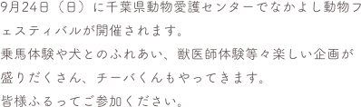 9月24日（日）に千葉県動物愛護センターでなかよし動物フェスティバルが開催されます。
乗馬体験や犬とのふれあい、獣医師体験等々楽しい企画が盛りだくさん、チーバくんもやってきます。
皆様ふるってご参加ください。
