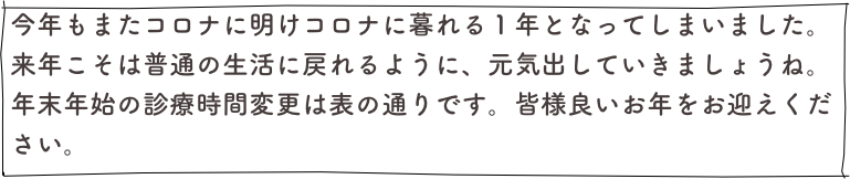 今年もまたコロナに明けコロナに暮れる１年となってしまいました。
来年こそは普通の生活に戻れるように、元気出していきましょうね。
年末年始の診療時間変更は表の通りです。皆様良いお年をお迎えください。