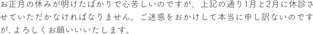 お正月の休みが明けたばかりで心苦しいのですが、上記の通り1月と2月に休診させていただかなければなりません。ご迷惑をおかけして本当に申し訳ないのですが､よろしくお願いいいたします。