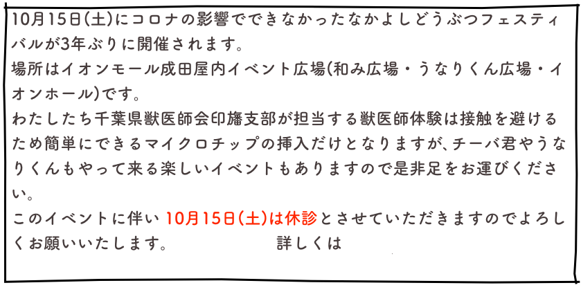 10月15日(土)にコロナの影響でできなかったなかよしどうぶつフェスティバルが3年ぶりに開催されます。
場所はイオンモール成田屋内イベント広場(和み広場・うなりくん広場・イオンホール)です。
わたしたち千葉県獣医師会印旛支部が担当する獣医師体験は接触を避けるため簡単にできるマイクロチップの挿入だけとなりますが､チーバ君やうなりくんもやって来る楽しいイベントもありますので是非足をお運びください。
このイベントに伴い 10月15日(土)は休診とさせていただきますのでよろしくお願いいたします。                     詳しくはこちら
