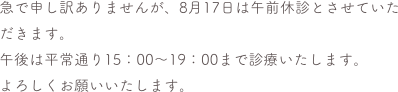 急で申し訳ありませんが、8月17日は午前休診とさせていただきます。
午後は平常通り15：00〜19：00まで診療いたします。
よろしくお願いいたします。