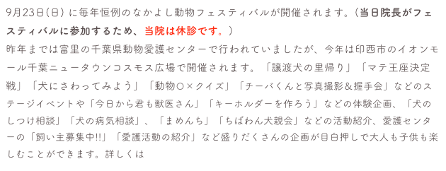 9月23日(日) に毎年恒例のなかよし動物フェスティバルが開催されます。(当日院長がフェスティバルに参加するため、当院は休診です。)
昨年までは富里の千葉県動物愛護センターで行われていましたが、今年は印西市のイオンモール千葉ニュータウンコスモス広場で開催されます。「譲渡犬の里帰り」「マテ王座決定戦」「犬にさわってみよう」「動物〇×クイズ」「チーバくんと写真撮影＆握手会」などのステージイベントや「今日から君も獣医さん」「キーホルダーを作ろう」などの体験企画、「犬のしつけ相談」「犬の病気相談」、「まめんち」「ちばわん犬親会」などの活動紹介、愛護センターの「飼い主募集中!!」「愛護活動の紹介」など盛りだくさんの企画が目白押しで大人も子供も楽しむことができます。詳しくは愛護センターHPで