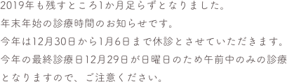 2019年も残すところ1か月足らずとなりました。
年末年始の診療時間のお知らせです。
今年は12月30日から1月6日まで休診とさせていただきます。今年の最終診療日12月29日が日曜日のため午前中のみの診療となりますので、ご注意ください。


