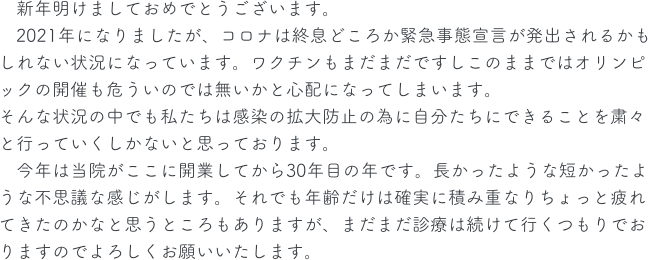 　新年明けましておめでとうございます。
　2021年になりましたが、コロナは終息どころか緊急事態宣言が発出されるかもしれない状況になっています。ワクチンもまだまだですしこのままではオリンピックの開催も危ういのでは無いかと心配になってしまいます。
そんな状況の中でも私たちは感染の拡大防止の為に自分たちにできることを粛々と行っていくしかないと思っております。
　今年は当院がここに開業してから30年目の年です。長かったような短かったような不思議な感じがします。それでも年齢だけは確実に積み重なりちょっと疲れてきたのかなと思うところもありますが、まだまだ診療は続けて行くつもりでおりますのでよろしくお願いいたします。