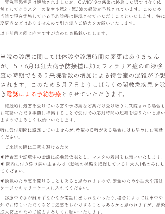 　緊急事態宣言は解除されましたが、CoVID19の感染は終息した訳ではなく依然としてクラスターの発生や第2・第3波の感染が予想されています。このため当院で現在実施している予約診療は継続させていただくことといたします。特に変更点などはありませんので引き続きご協力をお願いいたします。
以下前回と同じ内容ですが念のため掲載いたします。

当院の診療に関しては休診や診療時間の変更はありませんが、５・6月は狂犬病予防接種に加えフィラリア症の血液検査の時期でもあり来院者数の増加による待合室の混雑が予想されます。このため５月７日よりしばらくの間救急疾患を除き電話による予約診療とさせていただきます。
　継続的に処方を受けている方や予防薬など薬だけ受け取りに来院される場合もお電話いただき事前に準備することで受付での応対時間の短縮を図りたいと思いますのでよろしくお願いいたします。
特に受付期間は設定していませんが､希望の日時がある場合にはお早めにお電話ください。
　ご来院の際は三密を避けるため 
☀待合室や診療中の会話は必要最低限とし、マスクの着用をお願いいたします。☀ 院内に付き添う飼い主さんは（動物の状態を把握している）大人1名のみにしてください。
☀換気のため窓を開けることもあると思われますので､安全のため小型犬や猫はケージやキャリーケースに入れてください。
　診療中で手が離せずなかなか電話に出られなかったり､場合によっては車中や外でお待ちいただくなどご迷惑をおかけすることもあるかと思われますが、感染拡大防止のためご協力よろしくお願いいたします。