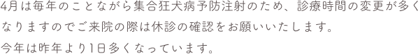 4月は毎年のことながら集合狂犬病予防注射のため、診療時間の変更が多くなりますのでご来院の際は休診の確認をお願いいたします。
今年は昨年より1日多くなっています。