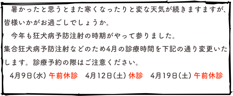 　暑かったと思うとまた寒くなったりと変な天気が続きますますが､皆様いかがお過ごしでしょうか。
　今年も狂犬病予防注射の時期がやって参りました。
集合狂犬病予防注射などのため4月の診療時間を下記の通り変更いたします。診療予約の際はご注意ください。
   4月9日(水) 午前休診　4月12日(土) 休診　4月19日(土) 午前休診
