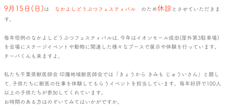 9月15日(日)は　なかよしどうぶつフェスティバル　のため休診とさせていただきます。

毎年恒例のなかよしどうぶつフェスティバルは､今年はイオンモール成田(屋外第3駐車場)を会場にステージイベントや動物に関連した様々なブースで展示や体験を行っています。チーバくんも来ますよ。　詳しくはこちら

私たち千葉県獣医師会 印旛地域獣医師会では「きょうから きみも じゅういさん」と題して､子供たちに獣医の仕事を体験してもらうイベントを担当しています。毎年好評で100人以上の子供たちが参加してくれています。
お時間のある方はのぞいてみてはいかがですか。