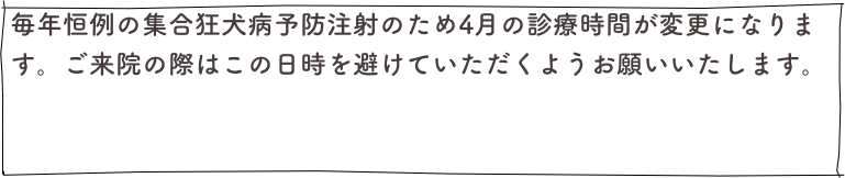 毎年恒例の集合狂犬病予防注射のため4月の診療時間が変更になります。ご来院の際はこの日時を避けていただくようお願いいたします。