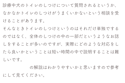 診療中犬のトイレのしつけについて質問されるというか、なかなかトイレのしつけがうまくいかないという相談を受けることがあります。
そんなときトイレのしつけというのはそれだけ単独でするのではなく、全体のしつけの中の一部だというようなお話しをすることが多いのですが、実際にどのような対応をしたら良いかということは短い時間の中で説明することは難しいです。
こちらの記事の解説はわかりやすいかと思いますので参考にして見てください。