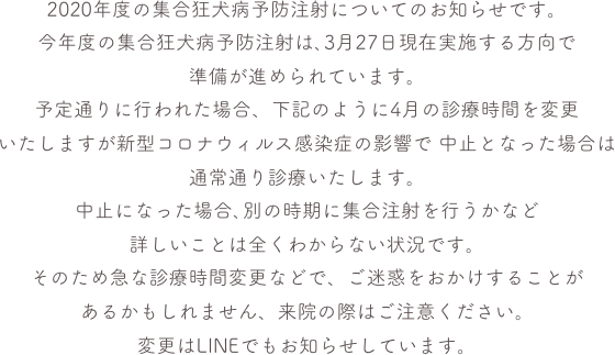 2020年度の集合狂犬病予防注射についてのお知らせです。
今年度の集合狂犬病予防注射は､3月27日現在実施する方向で
準備が進められています。予定通りに行われた場合、下記のように4月の診療時間を変更
いたしますが新型コロナウィルス感染症の影響で 中止となった場合は
通常通り診療いたします。中止になった場合､別の時期に集合注射を行うかなど
詳しいことは全くわからない状況です。そのため急な診療時間変更などで、ご迷惑をおかけすることがあるかもしれません、来院の際はご注意ください。変更はLINEでもお知らせしています。

