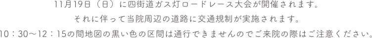 11月19日（日）に四街道ガス灯ロードレース大会が開催されます。
それに伴って当院周辺の道路に交通規制が実施されます。
10：30〜12：15の間地図の黒い色の区間は通行できませんのでご来院の際はご注意ください。