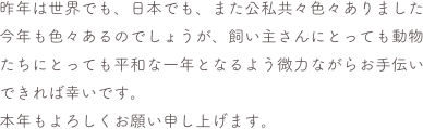 昨年は世界でも、日本でも、また公私共々色々ありました
今年も色々あるのでしょうが、飼い主さんにとっても動物たちにとっても平和な一年となるよう微力ながらお手伝いできれば幸いです。
本年もよろしくお願い申し上げます。