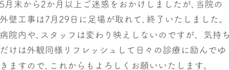 5月末から2か月以上ご迷惑をおかけしましたが､当院の外壁工事は7月29日に足場が取れて､終了いたしました。
病院内や､スタッフは変わり映えしないのですが、気持ちだけは外観同様リフレッシュして日々の診療に励んでゆきますので､これからもよろしくお願いいたします。