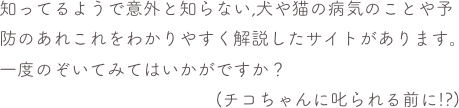 知ってるようで意外と知らない,犬や猫の病気のことや予防のあれこれをわかりやすく解説したサイトがあります。
一度のぞいてみてはいかがですか？
                                        (チコちゃんに叱られる前に!?)