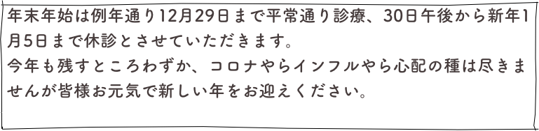 年末年始は例年通り12月29日まで平常通り診療、30日午後から新年1月5日まで休診とさせていただきます。
今年も残すところわずか、コロナやらインフルやら心配の種は尽きませんが皆様お元気で新しい年をお迎えください。
