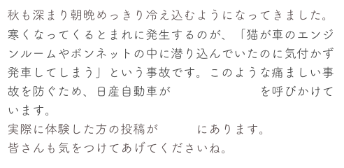 秋も深まり朝晩めっきり冷え込むようになってきました。
寒くなってくるとまれに発生するのが、「猫が車のエンジンルームやボンネットの中に潜り込んでいたのに気付かず発車してしまう」という事故です。このような痛ましい事故を防ぐため、日産自動車が「猫バンバン」を呼びかけています。
実際に体験した方の投稿がこちらにあります。
皆さんも気をつけてあげてくださいね。