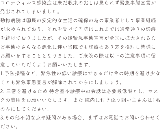 コロナウィルス感染症は未だ収束の兆しは見られず緊急事態宣言が発出されてしまいました。
動物病院は国民の安定的な生活の確保の為の事業者として事業継続が求められており、それを受けて当院はこれまでは通常通りの診療を続けておりましたが、その後緊急事態宣言が全国に拡大されるなど事態のさらなる悪化に伴い当院でも診療のあり方を検討し皆様にお願いをすることとなりました。ご来院の際は以下の注意事項に留意していただくようお願いいたします。
1.予防接種など、緊急性の低い診療はできるだけ今の時期を避け少なくとも緊急事態宣言が解除されてからにしましょう。
2. 三密を避けるため 待合室や診療中の会話は必要最低限とし、マスクの着用をお願いいたします。また 院内に付き添う飼い主さんは1名のみにしてください。
3.その他不明な点や疑問がある場合、まずはお電話でお問い合わせください。