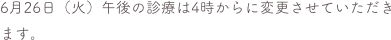 6月26日（火）午後の診療は4時からに変更させていただきます。