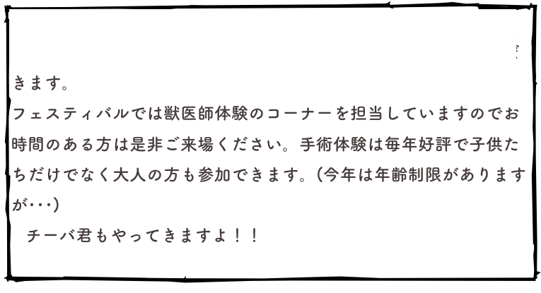 　9月27日は成田のイオンモールで毎年恒例の「なかよし動物フェスティバル」が開催されます。そのため当日は休診とさせていただきます。
フェスティバルでは獣医師体験のコーナーを担当していますのでお時間のある方は是非ご来場ください。手術体験は毎年好評で子供たちだけでなく大人の方も参加できます。(今年は年齢制限がありますが･･･)
   チーバ君もやってきますよ！！
